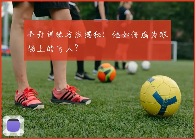 乔丹训练方法揭秘：他如何成为球场上的飞人？